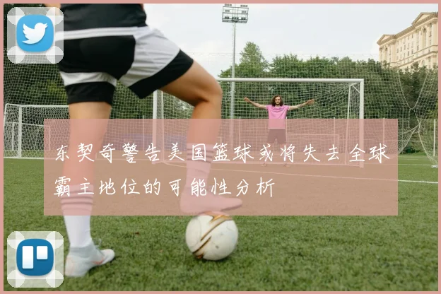 东契奇警告美国篮球或将失去全球霸主地位的可能性分析