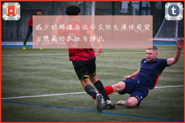 威少的辉煌与低谷交织生涯传奇背后隐藏的孤独与挣扎