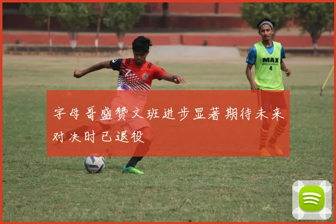 字母哥盛赞文班进步显著期待未来对决时已退役