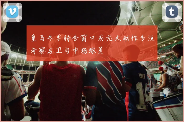 皇马冬季转会窗口或无大动作专注考察后卫与中场球员