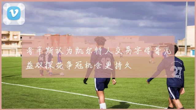 考辛斯认为凯尔特人交易字母哥无益双探花争冠机会更持久