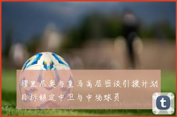 穆里尼奥与皇马高层密谈引援计划目标锁定中卫与中场球员