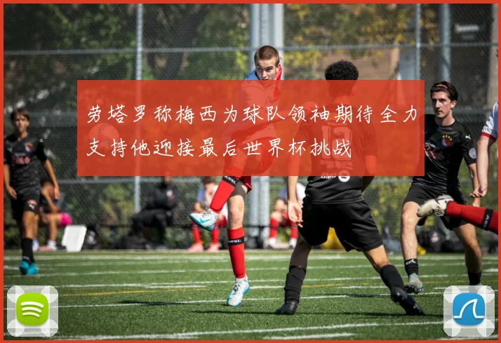 劳塔罗称梅西为球队领袖期待全力支持他迎接最后世界杯挑战