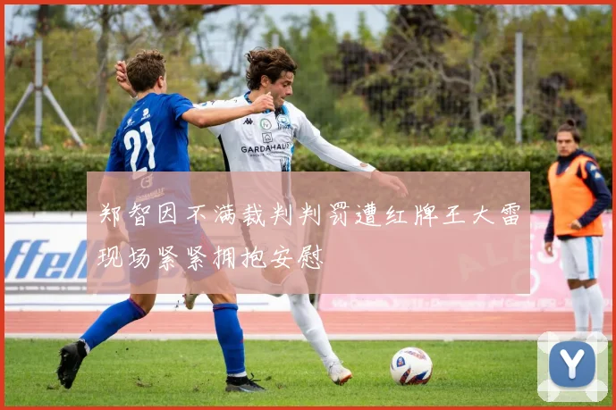 郑智因不满裁判判罚遭红牌王大雷现场紧紧拥抱安慰