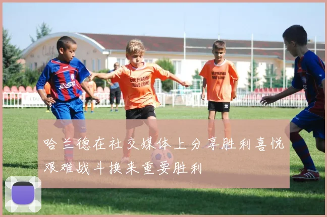哈兰德在社交媒体上分享胜利喜悦艰难战斗换来重要胜利