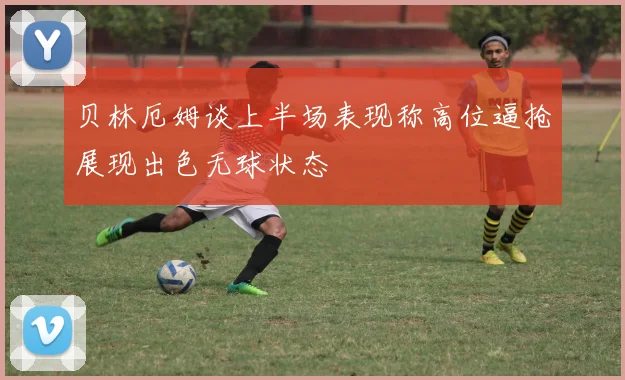 贝林厄姆谈上半场表现称高位逼抢展现出色无球状态