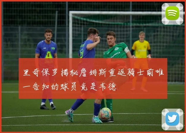 里奇保罗揭秘詹姆斯重返骑士前唯一告知的球员竟是韦德