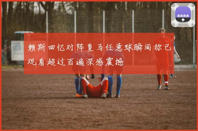 赖斯回忆对阵皇马任意球瞬间称已观看超过百遍深感震撼
