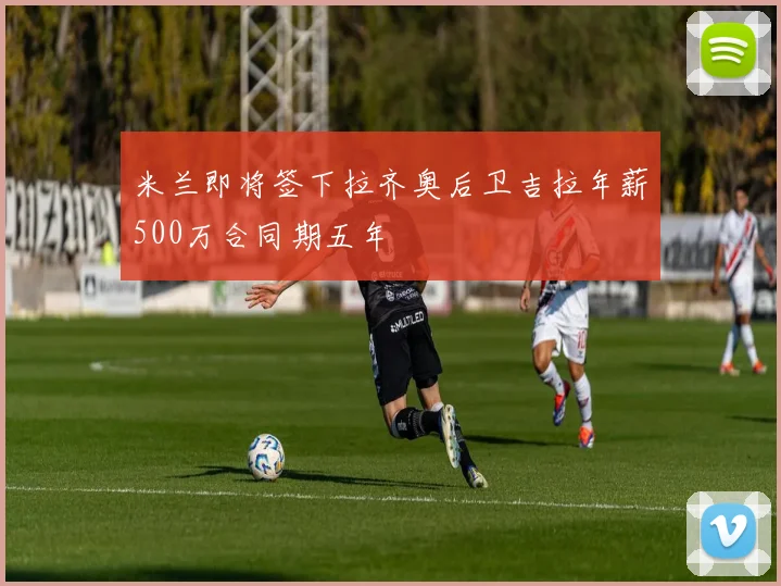 米兰即将签下拉齐奥后卫吉拉年薪500万合同期五年