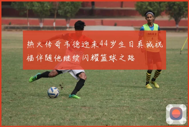 热火传奇韦德迎来44岁生日真诚祝福伴随他继续闪耀篮球之路