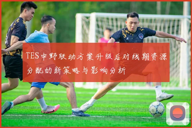 TES中野联动方案升级后对线期资源分配的新策略与影响分析