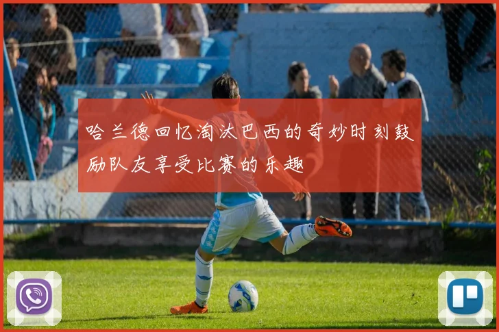 哈兰德回忆淘汰巴西的奇妙时刻鼓励队友享受比赛的乐趣