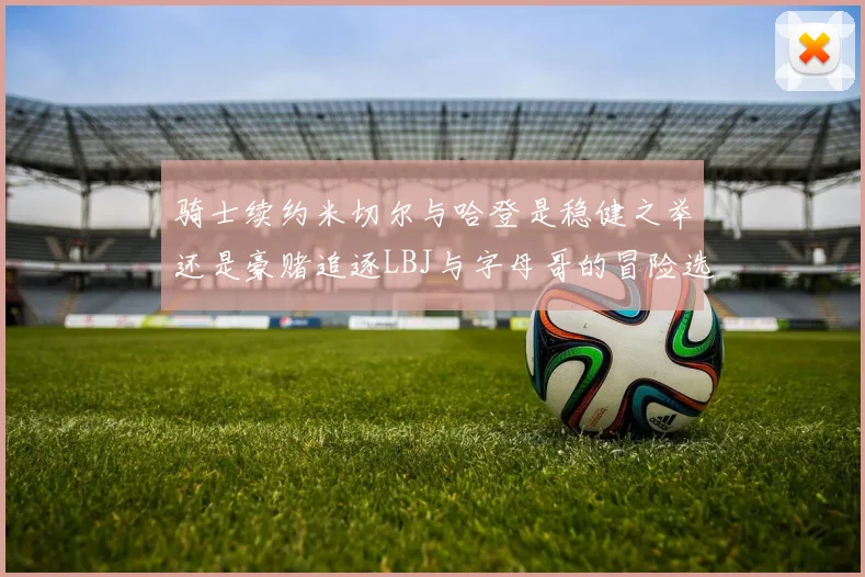 骑士续约米切尔与哈登是稳健之举还是豪赌追逐LBJ与字母哥的冒险选择