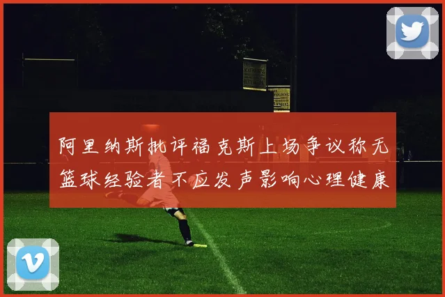 阿里纳斯批评福克斯上场争议称无篮球经验者不应发声影响心理健康