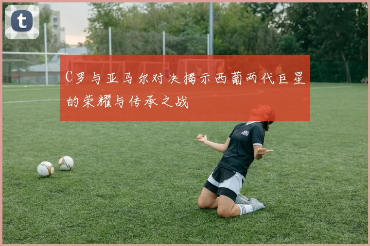 C罗与亚马尔对决揭示西葡两代巨星的荣耀与传承之战