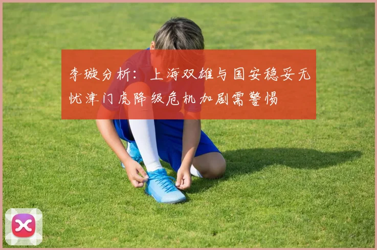 李璇分析：上海双雄与国安稳妥无忧津门虎降级危机加剧需警惕