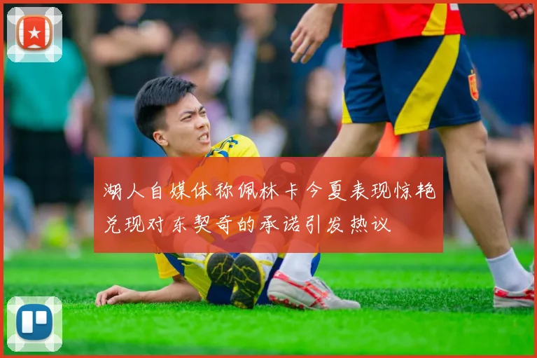 湖人自媒体称佩林卡今夏表现惊艳兑现对东契奇的承诺引发热议