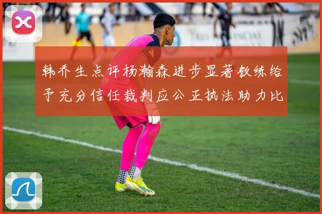 韩乔生点评杨瀚森进步显著教练给予充分信任裁判应公正执法助力比赛发展