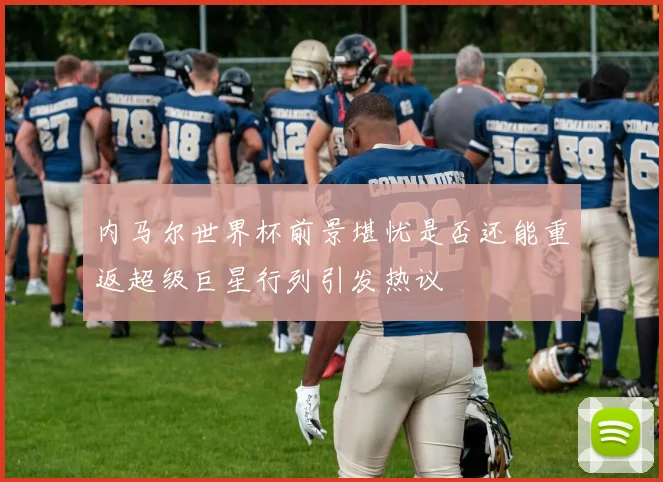 内马尔世界杯前景堪忧是否还能重返超级巨星行列引发热议