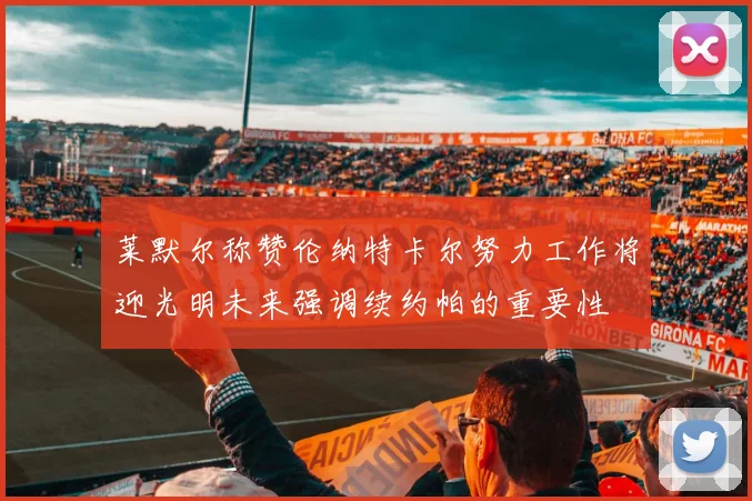 莱默尔称赞伦纳特卡尔努力工作将迎光明未来强调续约帕的重要性