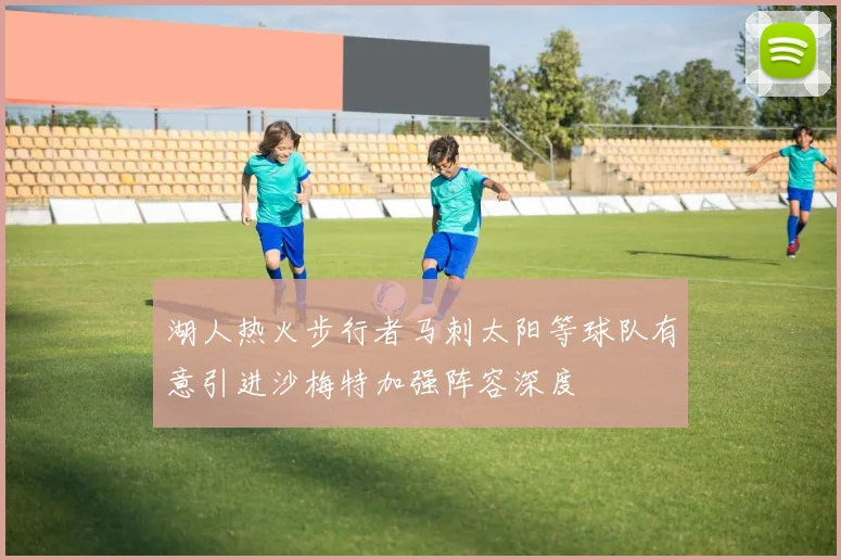 湖人热火步行者马刺太阳等球队有意引进沙梅特加强阵容深度