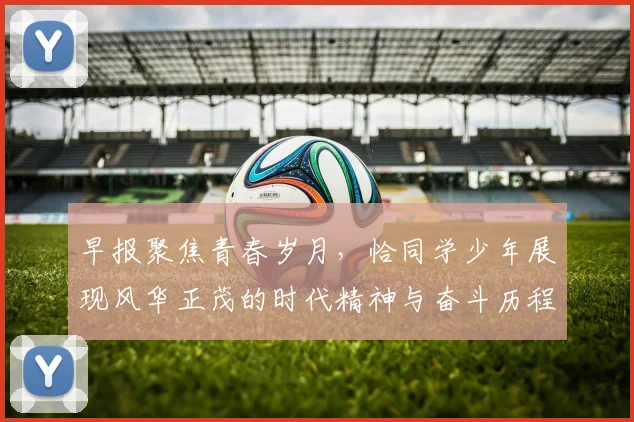 早报聚焦青春岁月，恰同学少年展现风华正茂的时代精神与奋斗历程
