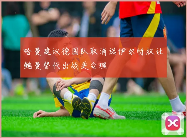 哈曼建议德国队取消诺伊尔特权让鲍曼替代出战更合理