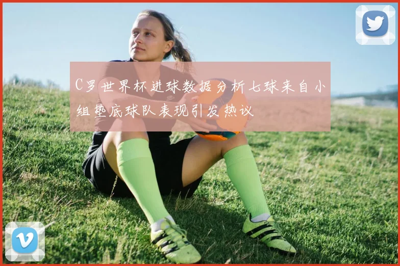 C罗世界杯进球数据分析七球来自小组垫底球队表现引发热议